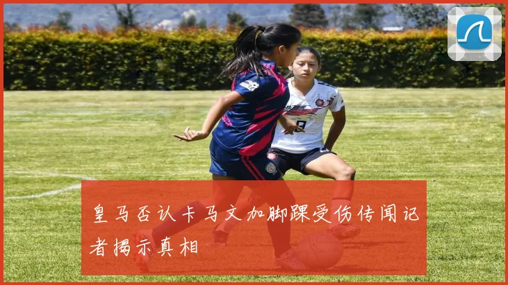 皇马否认卡马文加脚踝受伤传闻记者揭示真相