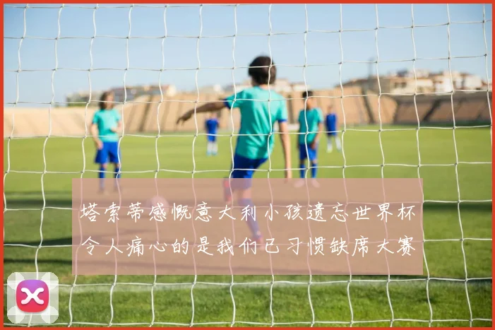 塔索蒂感慨意大利小孩遗忘世界杯令人痛心的是我们已习惯缺席大赛