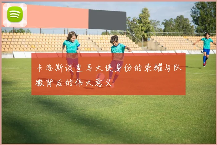 卡洛斯谈皇马大使身份的荣耀与队徽背后的伟大意义