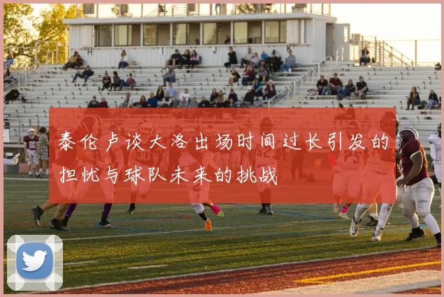 泰伦卢谈大洛出场时间过长引发的担忧与球队未来的挑战