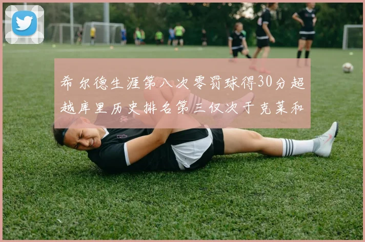 希尔德生涯第八次零罚球得30分超越库里历史排名第三仅次于克莱和CJ