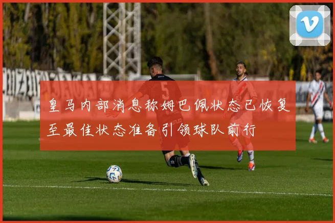 皇马内部消息称姆巴佩状态已恢复至最佳状态准备引领球队前行