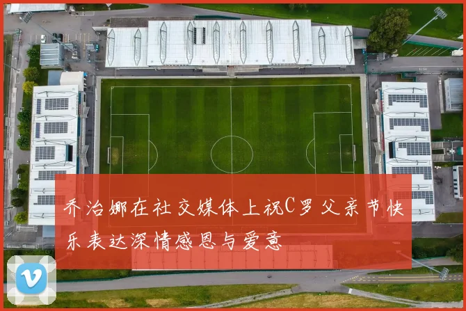乔治娜在社交媒体上祝C罗父亲节快乐表达深情感恩与爱意