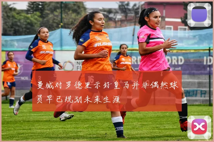 曼城对罗德里示好皇马并非偶然球员早已规划未来生涯