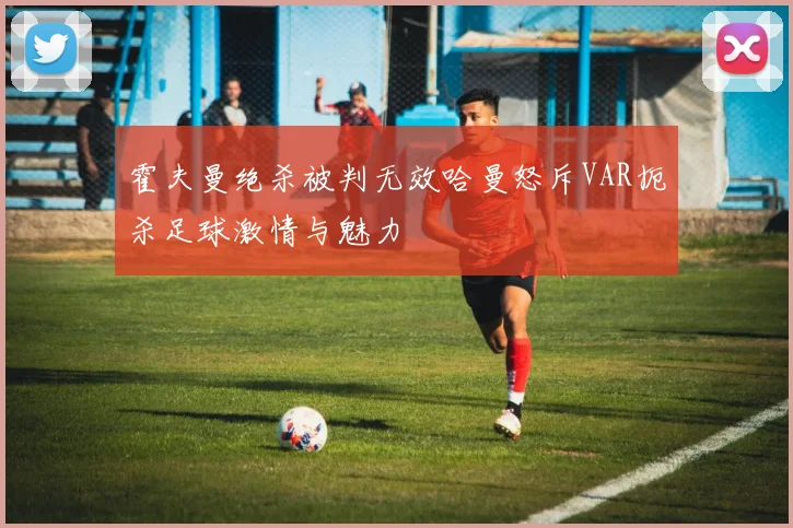 霍夫曼绝杀被判无效哈曼怒斥VAR扼杀足球激情与魅力