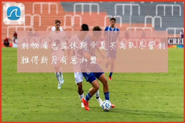 利物浦总监休斯今夏不离队尽管利雅得新月有意加盟