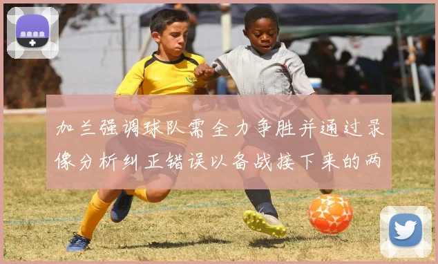 加兰强调球队需全力争胜并通过录像分析纠正错误以备战接下来的两场比赛