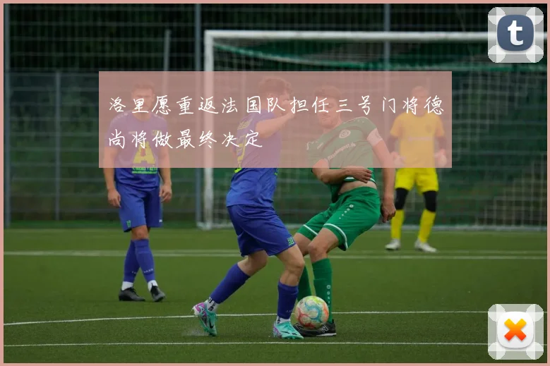 洛里愿重返法国队担任三号门将德尚将做最终决定