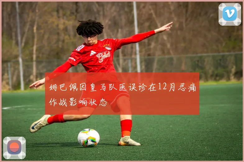 姆巴佩因皇马队医误诊在12月忍痛作战影响状态