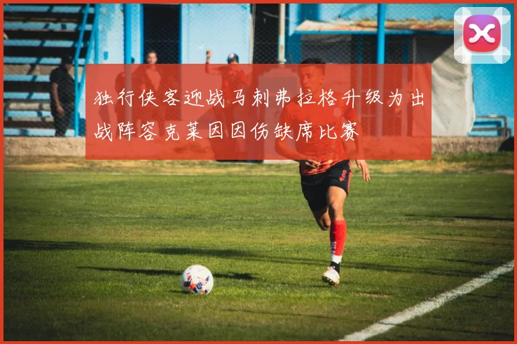 独行侠客迎战马刺弗拉格升级为出战阵容克莱因因伤缺席比赛