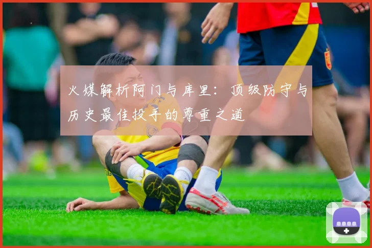 火媒解析阿门与库里：顶级防守与历史最佳投手的尊重之道