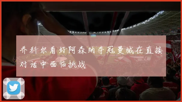 乔科尔看好阿森纳夺冠曼城在直接对话中面临挑战