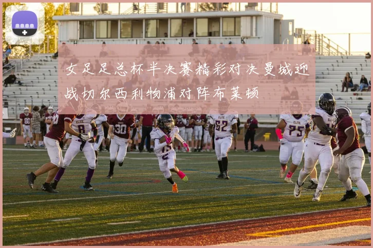 女足足总杯半决赛精彩对决曼城迎战切尔西利物浦对阵布莱顿