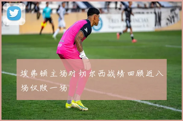 埃弗顿主场对切尔西战绩回顾近八场仅败一场