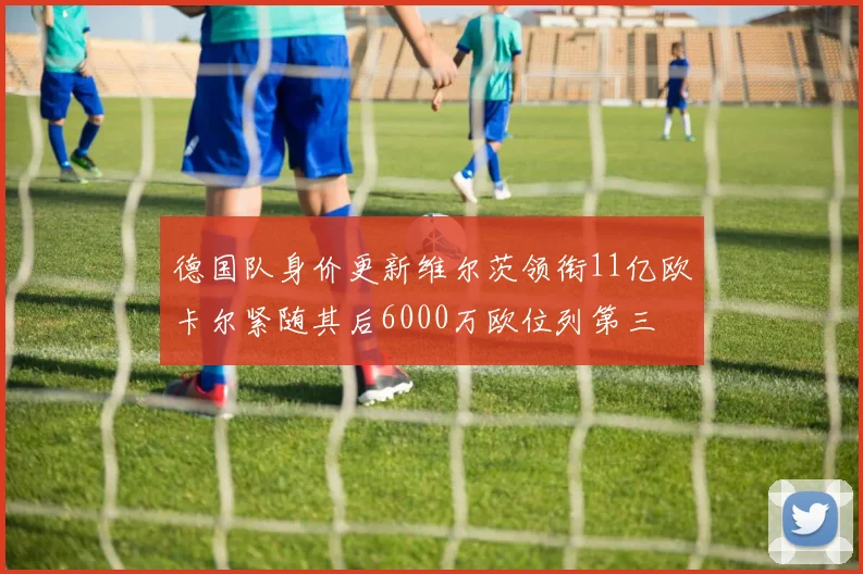 德国队身价更新维尔茨领衔11亿欧卡尔紧随其后6000万欧位列第三