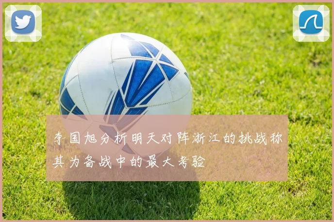 李国旭分析明天对阵浙江的挑战称其为备战中的最大考验