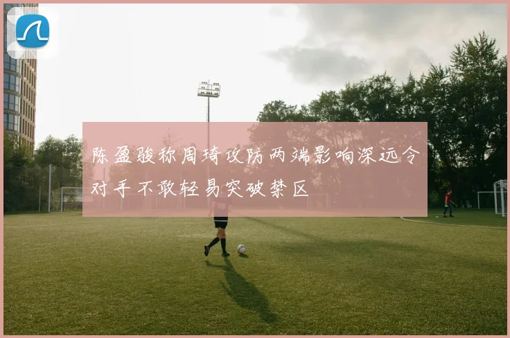 陈盈骏称周琦攻防两端影响深远令对手不敢轻易突破禁区