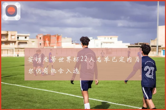 安切洛蒂世界杯22人名单已定内马尔仍有机会入选